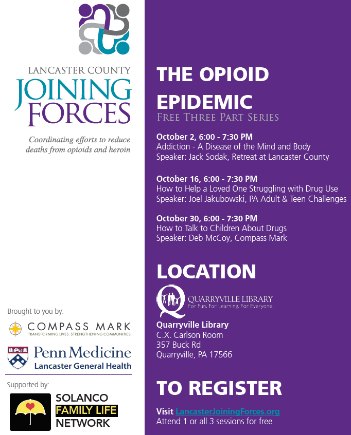 THE OPIOID EPIDEMIC Free Three Part Series October 2, 6:00 - 7:30 PM Addiction - A Disease of the Mind and Body Speaker: Jack Sodak, Retreat at Lancaster County October 16, 6:00 - 7:30 PM How to Help a Loved One Struggling with Drug Use Speaker: Joel Jakubowski, PA Adult & Teen Challenges October 30, 6:00 - 7:30 PM How to Talk to Children About Drugs Speaker: Deb McCoy, Compass Mark LOCATION Quarryville Library C.X. Carlson Room 357 Buck Rd Quarryville, PA 17566 TO REGISTER Visit LancasterJoiningForces.org Attend 1 or all 3 sessions for free