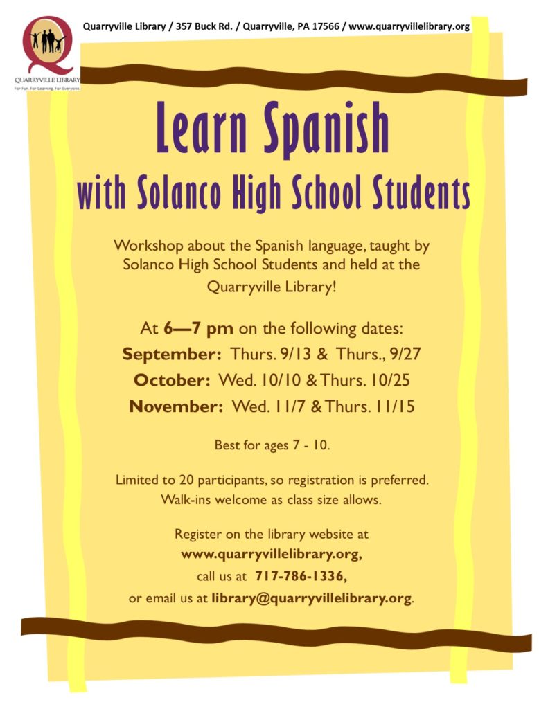 Learn Spanish with Solanco High School Students.Workshop about the Spanish language, taught by Solanco High School Students and held at the Quarryville Library! At 6—7 pm on the following dates: September: Thurs. 9/13 & Thurs., 9/27; October: Wed. 10/10 & Thurs. 10/25; November: Wed. 11/7 & Thurs. 11/15 Best for ages 7 - 10. Limited to 20 participants, so registration is preferred. Walk-ins welcome as class size allows. Register on the library website at www.quarryvillelibrary.org, call us at 717-786-1336, or email us at library@quarryvillelibrary.org.