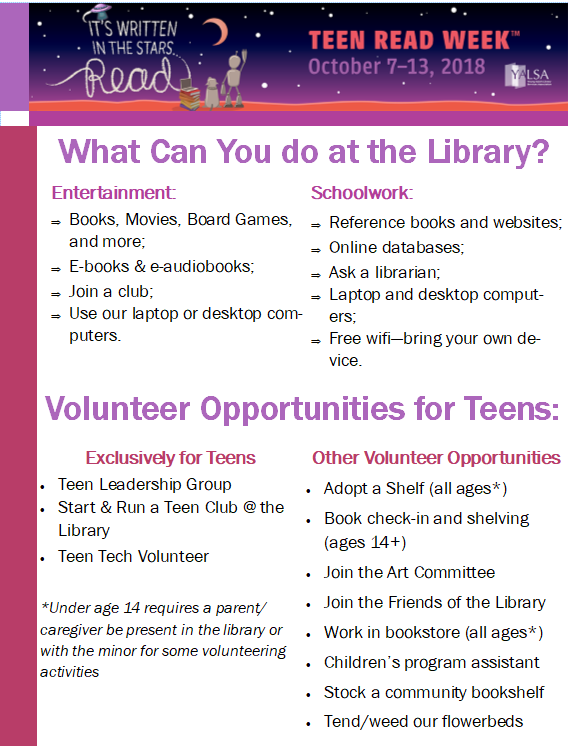 What Can You do at the Library? Entertainment: Books, Movies, Board Games, and more; E-books & e-audiobooks; Join a club; Use our laptop or desktop computers. Schoolwork: Reference books and websites; Online databases; Ask a librarian; Laptop and desktop computers; Free wifi—bring your own device. Volunteer Opportunities for Teens: Exclusively for Teens: Teen Leadership Group; Start & Run a Teen Club @ the Library; Teen Tech Volunteer. *Under age 14 requires a parent/caregiver be present in the library or with the minor for some volunteering activities. Other Volunteer Opportunities Adopt a Shelf (all ages*); Book check-in and shelving (ages 14+); Join the Art Committee; Join the Friends of the Library ; Work in bookstore (all ages*); Children’s program assistant; Stock a community bookshelf; Tend/weed our flowerbeds.