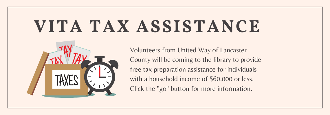 VITA tax assistance. Volunteers from United Way of Lancaster County will be coming to the library to provide free tax preparation assistance for individuals with a household income of $60,000 or less. Click the "go" button for more information.